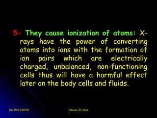 5- They cause ionization of atoms: X-
    rays have the power of converting
    atoms into ions with the formation of
    ion pairs which are electrically
    charged, unbalanced, non-functioning
    cells thus will have a harmful effect
    later on the body cells and fluids.


01/25/13 00:59    Ossama El-Shall
 