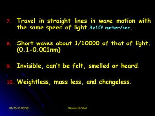 7.    Travel in straight lines in wave motion with
      the same speed of light.3x108 meter/sec.

8.    Short waves about 1/10000 of that of light.
      (0.1-0.001nm)

9.    Invisible, can’t be felt, smelled or heard.

10.   Weightless, mass less, and changeless.



 01/25/13 00:59        Ossama El-Shall
 