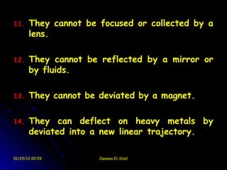 11.    They cannot be focused or collected by a
       lens.

12.    They cannot be reflected by a mirror or
       by fluids.

13.    They cannot be deviated by a magnet.

14.    They can deflect on heavy metals by
       deviated into a new linear trajectory.

01/25/13 00:59        Ossama El-Shall
 
