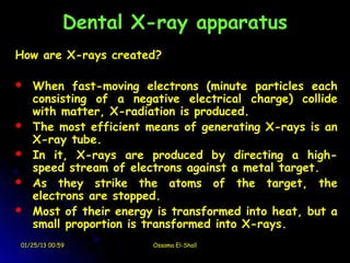 Dental X-ray apparatus
How are X-rays created?

   When fast-moving electrons (minute particles each
    consisting of a negative electrical charge) collide
    with matter, X-radiation is produced.
   The most efficient means of generating X-rays is an
    X-ray tube.
   In it, X-rays are produced by directing a high-
    speed stream of electrons against a metal target.
   As they strike the atoms of the target, the
    electrons are stopped.
   Most of their energy is transformed into heat, but a
    small proportion is transformed into X-rays.
01/25/13 00:59          Ossama El-Shall
 
