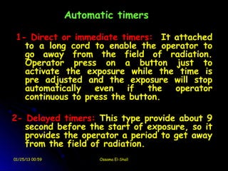Automatic timers

 1- Direct or immediate timers: It attached
   to a long cord to enable the operator to
   go away from the field of radiation.
   Operator press on a button just to
   activate the exposure while the time is
   pre adjusted and the exposure will stop
   automatically   even   if   the operator
   continuous to press the button.

2- Delayed timers: This type provide about 9
   second before the start of exposure, so it
   provides the operator a period to get away
   from the field of radiation.
01/25/13 00:59         Ossama El-Shall
 