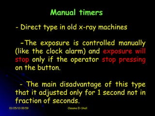 Manual timers
    - Direct type in old x-ray machines

      -The exposure is controlled manually
    (like the clock alarm) and exposure will
    stop only if the operator stop pressing
    on the button.

     - The main disadvantage of this type
    that it adjusted only for 1 second not in
    fraction of seconds.
01/25/13 00:59       Ossama El-Shall
 