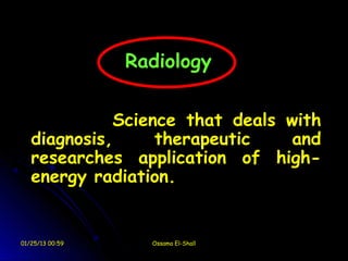 Radiology


             Science that deals with
   diagnosis,     therapeutic   and
   researches application of high-
   energy radiation.


01/25/13 00:59     Ossama El-Shall
 