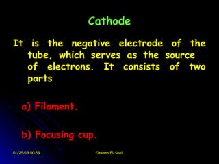Cathode
It is the negative electrode of the
   tube, which serves as the source
   of electrons. It consists of two
   parts

    a) Filament.

    b) Focusing cup.
01/25/13 00:59      Ossama El-Shall
 