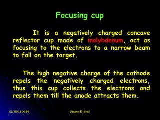 Focusing cup

          It is a negatively charged concave
  reflector cup made of molybdenum, act as
  focusing to the electrons to a narrow beam
  to fall on the target.

     The high negative charge of the cathode
  repels the negatively charged electrons,
  thus this cup collects the electrons and
  repels them till the anode attracts them.

01/25/13 00:59      Ossama El-Shall
 