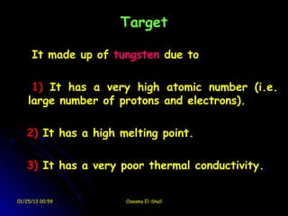 Target

     It made up of tungsten due to

     1) It has a very high atomic number (i.e.
    large number of protons and electrons).

   2) It has a high melting point.

   3) It has a very poor thermal conductivity.


01/25/13 00:59       Ossama El-Shall
 