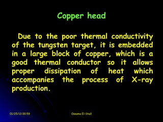 Copper head

   Due to the poor thermal conductivity
 of the tungsten target, it is embedded
 in a large block of copper, which is a
 good thermal conductor so it allows
 proper dissipation of heat which
 accompanies the process of X-ray
 production.


01/25/13 00:59      Ossama El-Shall
 