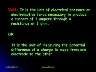 Volt: It is the unit of electrical pressure or
      electromotive force necessary to produce
      a current of 1 ampere through a
      resistance of 1 ohm.

  OR

      It is the unit of measuring the potential
      difference of a charge to move from one
      electrode to the other


01/25/13 00:59        Ossama El-Shall
 
