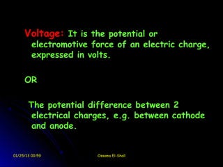 Voltage: It is the potential or
         electromotive force of an electric charge,
         expressed in volts.

     OR

       The potential difference between 2
        electrical charges, e.g. between cathode
        and anode.


01/25/13 00:59          Ossama El-Shall
 