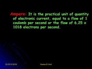 Ampere: It is the practical unit of quantity
         of electronic current, equal to a flow of 1
         coulomb per second or the flow of 6.25 x
         1018 electrons per second.




01/25/13 00:59          Ossama El-Shall
 