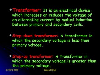 Transformer: It is an electrical device,
       which increases or reduces the voltage of
       an alternating current by mutual induction
       between primary and secondary coils.

    Step-down     transformer: A transformer in
       which the secondary voltage is less than
       primary voltage.

    Step-up   transformer: A transformer in
       which the secondary voltage is greater than
       the primary voltage.
01/25/13 00:59         Ossama El-Shall
 
