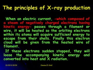 The principles of X-ray production

  When an electric current, -which composed of
a steam of negatively charged electrons having
kinetic energy- passes through a filament or
wire, it will be heated so the orbiting electrons
within its atoms will acquire sufficient energy to
escape from their shells. Finally this electron
cloud will be given from the heated wire of
filament.
 If these electrons sudden stopped, they will
loose the accompanying kinetic energy and
converted into heat and X radiation.
 01/25/13 00:59      Ossama El-Shall
 