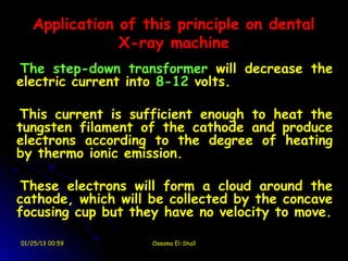 Application of this principle on dental
               X-ray machine
The step-down transformer will decrease the
electric current into 8-12 volts.

This current is sufficient enough to heat the
tungsten filament of the cathode and produce
electrons according to the degree of heating
by thermo ionic emission.

 These electrons will form a cloud around the
cathode, which will be collected by the concave
focusing cup but they have no velocity to move.

01/25/13 00:59      Ossama El-Shall
 
