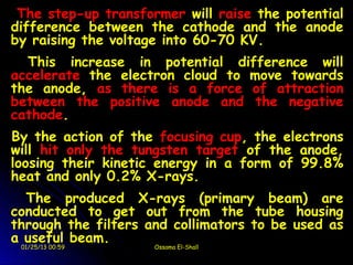 The step-up transformer will raise the potential
difference between the cathode and the anode
by raising the voltage into 60-70 KV.
  This increase in potential difference will
accelerate the electron cloud to move towards
the anode, as there is a force of attraction
between the positive anode and the negative
cathode.
By the action of the focusing cup, the electrons
will hit only the tungsten target of the anode,
loosing their kinetic energy in a form of 99.8%
heat and only 0.2% X-rays.
  The produced X-rays (primary beam) are
conducted to get out from the tube housing
through the filters and collimators to be used as
a useful beam.
 01/25/13 00:59      Ossama El-Shall
 