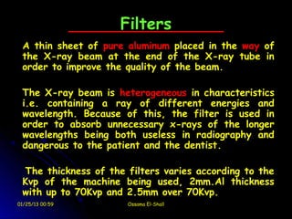 Filters
 A thin sheet of pure aluminum placed in the way of
 the X-ray beam at the end of the X-ray tube in
 order to improve the quality of the beam.

 The X-ray beam is heterogeneous in characteristics
 i.e. containing a ray of different energies and
 wavelength. Because of this, the filter is used in
 order to absorb unnecessary x-rays of the longer
 wavelengths being both useless in radiography and
 dangerous to the patient and the dentist.

 The thickness of the filters varies according to the
 Kvp of the machine being used, 2mm.Al thickness
 with up to 70Kvp and 2.5mm over 70Kvp.
01/25/13 00:59        Ossama El-Shall
 