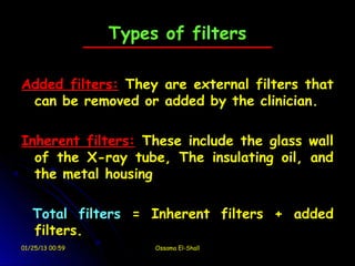 Types of filters

Added filters: They are external filters that
 can be removed or added by the clinician.

Inherent filters: These include the glass wall
  of the X-ray tube, The insulating oil, and
  the metal housing

   Total filters = Inherent filters + added
   filters.
01/25/13 00:59        Ossama El-Shall
 