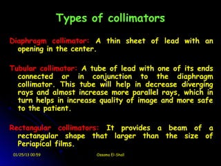 Types of collimators
Diaphragm collimator: A thin sheet of lead with an
  opening in the center.

Tubular collimator: A tube of lead with one of its ends
  connected or in conjunction to the diaphragm
  collimator. This tube will help in decrease diverging
  rays and almost increase more parallel rays, which in
  turn helps in increase quality of image and more safe
  to the patient.

Rectangular collimators: It provides a beam of a
  rectangular shape that larger than the size of
  Periapical films.
01/25/13 00:59          Ossama El-Shall
 