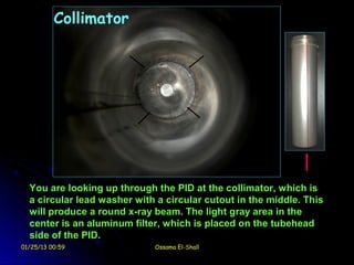 Collimator




  You are looking up through the PID at the collimator, which is
  a circular lead washer with a circular cutout in the middle. This
  will produce a round x-ray beam. The light gray area in the
  center is an aluminum filter, which is placed on the tubehead
  side of the PID.
01/25/13 00:59               Ossama El-Shall
 