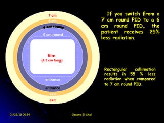 7 cm                            If you switch from a
                     6 cm                          7 cm round PID to a 6
                                                   cm round PID, the
                  6 cm round
                                                   patient receives 25%
                                                   less radiation.


                    film
                 (4.5 cm long)

                                                    Rectangular   collimation
                                                    results in 55 % less
                   entrance                         radiation when compared
                                                    to 7 cm round PID.
                   entrance
                      exit
                      exit


01/25/13 00:59                   Ossama El-Shall
 