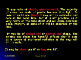 It may make of plastic, glass or metal. The majority
 of cones are made of plastic because it is light. In
 case of metal one (lead) it may act as collimator and
 cone in the same time, but it is not practical as it
 very heavy on the tube itself and will cause decrease
 beam intensity as some of it will be absorbed by the
 lead.

  It may be of opened end or pointed end shape. The
 pointed end shape has harmful effects that it acts
 as a source of scattered radiation as the rays will
 hit its walls.

It may be short one 8” or long one 16”.

01/25/13 00:59        Ossama El-Shall
 