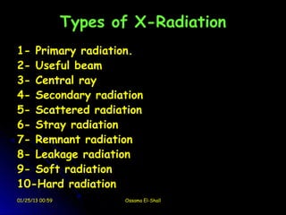 Types of X-Radiation
1- Primary radiation.
2- Useful beam
3- Central ray
4- Secondary radiation
5- Scattered radiation
6- Stray radiation
7- Remnant radiation
8- Leakage radiation
9- Soft radiation
10-Hard radiation
01/25/13 00:59          Ossama El-Shall
 