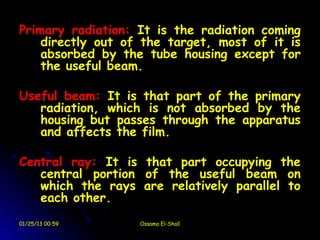 Primary radiation: It is the radiation coming
    directly out of the target, most of it is
    absorbed by the tube housing except for
    the useful beam.

Useful beam: It is that part of the primary
   radiation, which is not absorbed by the
   housing but passes through the apparatus
   and affects the film.

Central ray: It is that part occupying the
   central portion of the useful beam on
   which the rays are relatively parallel to
   each other.
01/25/13 00:59     Ossama El-Shall
 