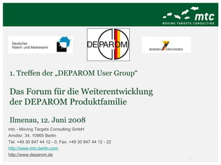1. Treffen der „DEPAROM User Group“ Das Forum für die Weiterentwicklung  der DEPAROM Produktfamilie Ilmenau, 12. Juni 2008 mtc - Moving Targets Consulting GmbH Arndtsr. 34, 10965 Berlin Tel. +49 30 847 44 12 - 0, Fax. +49 30 847 44 12 - 22 http://www.mtc-berlin.com http://www.deparom.de   