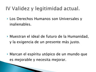 Los Derechos Humanos son Universales y inalienables. Muestran el ideal de futuro de la Humanidad, y la exigencia de un presente más justo. Marcan el espíritu utópico de un mundo que es mejorable y necesita mejorar. 