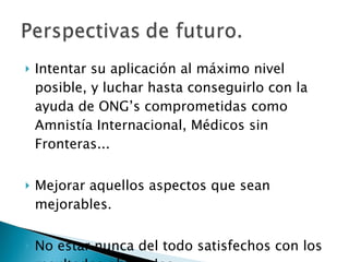 Intentar su aplicación al máximo nivel posible, y luchar hasta conseguirlo con la ayuda de ONG’s comprometidas como Amnistía Internacional, Médicos sin Fronteras... Mejorar aquellos aspectos que sean mejorables. No estar nunca del todo satisfechos con los resultados obtenidos. 