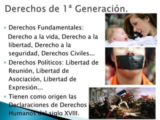 Derechos Fundamentales:  Derecho a la vida, Derecho a la libertad, Derecho a la seguridad, Derechos Civiles... Derechos Políticos: Libertad de Reunión, Libertad de Asociación, Libertad de Expresión... Tienen como origen las Declaraciones de Derechos Humanos del siglo XVIII. 