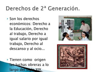 Son los derechos económicos: Derecho a la Educación, Derecho al trabajo, Derecho a igual salario por igual trabajo, Derecho al descanso y al ocio... Tienen como  origen las luchas obreras a lo largo del siglo XIX. 