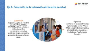 Eje 2. Prevención de la vulneración del derecho en salud
Vigilancia
Monitoreo de los procedimientos
implementados por las IAFAS e
IPRESS para brindar información y
orientación a los ciudadanos a
través de sus Plataformas de
Atención.
Supervisión
Inspección, vigilancia y control
sobre las IAFAS, IPRESS y
UGIPRESS públicas, privadas y
mixtas, buscando el
cumplimiento normativo,
gestión del riesgo, promoción y
protección de los derechos en
salud.
 