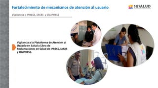 Vigilancia a IPRESS, IAFAS y UGIPRESS
Vigilancia a la Plataforma de Atención al
Usuario en Salud y Libro de
Reclamaciones en Salud de IPRESS, IAFAS
y UGIPRESS.
Fortalecimiento de mecanismos de atención al usuario
 