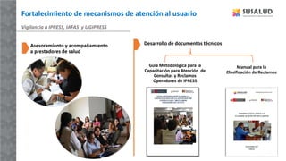 Fortalecimiento de mecanismos de atención al usuario
Guía Metodológica para la
Capacitación para Atención de
Consultas y Reclamos
Operadores de IPRESS
Vigilancia a IPRESS, IAFAS y UGIPRESS
Manual para la
Clasificación de Reclamos
Asesoramiento y acompañamiento
a prestadores de salud
Desarrollo de documentos técnicos
 