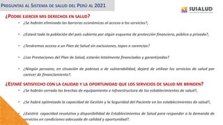 ¿PODRE EJERCER MIS DERECHOS EN SALUD?
• ¿Se habrán eliminado las barreras económicas al acceso a los servicios?,
• ¿Estará toda la población del país cubierta por algún esquema de protección financiera, pública o privada?,
• ¿Tendremos acceso a un Plan de Salud sin exclusiones, topes o carencias?
• ¿Las Prestaciones del Plan de Salud, estarán totalmente financiadas y garantizadas?
• ¿Ningún peruano, en situación de pobreza o de vulnerabilidad, dejará de utilizar los servicios de salud por
carecer de financiamiento?.
PREGUNTAS AL SISTEMA DE SALUD DEL PERÚ AL 2021
¿ESTARÉ SATISFECHO CON LA CALIDAD Y LA OPORTUNIDAD QUE LOS SERVICIOS DE SALUD ME BRINDEN?
• ¿Se habrán cerrado las brechas de equipamiento e infraestructura de los establecimientos de salud?,
• ¿Se habrá optimizado la capacidad de Gestión y la Seguridad del Paciente en los establecimientos de salud?,
• ¿Existirá capacidad resolutiva y disponibilidad de Establecimientos de Salud para responder a la demanda de
servicios en condiciones adecuada de calidad y oportunidad?.
 