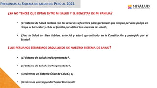 ¿YA NO TENDRÉ QUE OPTAR ENTRE MI SALUD Y EL BIENESTAR DE MI FAMILIA?
• ¿El Sistema de Salud contara con los recursos suficientes para garantizar que ningún peruano ponga en
riesgo su bienestar y el de su familia por utilizar los servicios de salud?,
• ¿Sera la Salud un Bien Publico, esencial y estará garantizado en la Constitución y protegido por el
Estado?
PREGUNTAS AL SISTEMA DE SALUD DEL PERÚ AL 2021
¿LOS PERUANOS ESTAREMOS ORGULLOSOS DE NUESTRO SISTEMA DE SALUD?
• ¿El Sistema de Salud será Segmentado?,
• ¿El Sistema de Salud será Fragmentado?,
• ¿Tendremos un Sistema Único de Salud?, o,
• ¿Tendremos una Seguridad Social Universal?
 