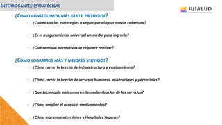 ¿CÓMO CONSEGUIMOS MÁS GENTE PROTEGIDA?
• ¿Cuáles son las estrategias a seguir para lograr mayor cobertura?
• ¿Es el aseguramiento universal un medio para lograrlo?
• ¿Qué cambios normativos se requiere realizar?
INTERROGANTES ESTRATÉGICAS
¿CÓMO LOGRAMOS MÁS Y MEJORES SERVICIOS?
• ¿Cómo cerrar la brecha de infraestructura y equipamiento?
• ¿Cómo cerrar la brecha de recursos humanos asistenciales y gerenciales?
• ¿Que tecnología aplicamos en la modernización de los servicios?
• ¿Cómo ampliar el acceso a medicamentos?
• ¿Cómo logramos atenciones y Hospitales Seguros?
 