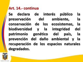 Art. 14.- continua
Se declara de interés público la
preservación
del
ambiente,
la
conservación de los ecosistemas, la
biodiversidad y la integridad del
patrimonio genético del país, la
prevención del daño ambiental y la
recuperación de los espacios naturales
degradados.

 