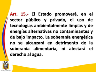 Art. 15.- El Estado promoverá, en el
sector público y privado, el uso de
tecnologías ambientalmente limpias y de
energías alternativas no contaminantes y
de bajo impacto. La soberanía energética
no se alcanzará en detrimento de la
soberanía alimentaria, ni afectará el
derecho al agua.

 