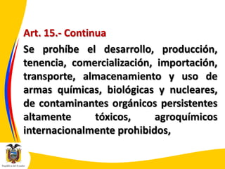 Art. 15.- Continua
Se prohíbe el desarrollo, producción,
tenencia, comercialización, importación,
transporte, almacenamiento y uso de
armas químicas, biológicas y nucleares,
de contaminantes orgánicos persistentes
altamente
tóxicos,
agroquímicos
internacionalmente prohibidos,

 