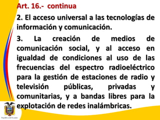 Art. 16.- continua
2. El acceso universal a las tecnologías de
información y comunicación.
3. La creación de medios de
comunicación social, y al acceso en
igualdad de condiciones al uso de las
frecuencias del espectro radioeléctrico
para la gestión de estaciones de radio y
televisión
públicas,
privadas
y
comunitarias, y a bandas libres para la
explotación de redes inalámbricas.

 