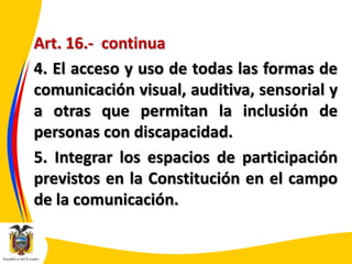 Art. 16.- continua
4. El acceso y uso de todas las formas de
comunicación visual, auditiva, sensorial y
a otras que permitan la inclusión de
personas con discapacidad.
5. Integrar los espacios de participación
previstos en la Constitución en el campo
de la comunicación.

 