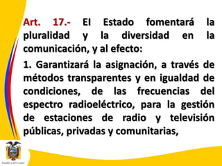 Art. 17.- EI Estado fomentará la
pluralidad y la diversidad en la
comunicación, y al efecto:
1. Garantizará la asignación, a través de
métodos transparentes y en igualdad de
condiciones, de las frecuencias del
espectro radioeléctrico, para la gestión
de estaciones de radio y televisión
públicas, privadas y comunitarias,

 