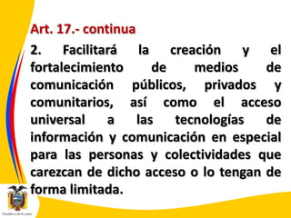 Art. 17.- continua
2. Facilitará la creación y el
fortalecimiento
de
medios
de
comunicación públicos, privados y
comunitarios, así como el acceso
universal
a
las
tecnologías
de
información y comunicación en especial
para las personas y colectividades que
carezcan de dicho acceso o lo tengan de
forma limitada.

 