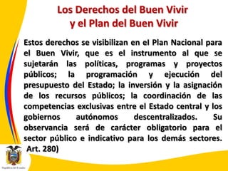 Los Derechos del Buen Vivir
y el Plan del Buen Vivir
Estos derechos se visibilizan en eI Plan Nacional para
el Buen Vivir, que es el instrumento al que se
sujetarán las políticas, programas y proyectos
públicos; la programación y ejecución del
presupuesto del Estado; la inversión y la asignación
de los recursos públicos; la coordinación de las
competencias exclusivas entre el Estado central y los
gobiernos
autónomos
descentralizados.
Su
observancia será de carácter obligatorio para el
sector público e indicativo para los demás sectores.
(Art. 280)

 