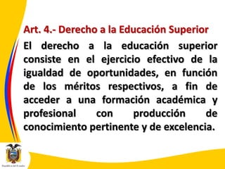 Art. 4.- Derecho a la Educación Superior
El derecho a la educación superior
consiste en el ejercicio efectivo de la
igualdad de oportunidades, en función
de los méritos respectivos, a fin de
acceder a una formación académica y
profesional
con
producción
de
conocimiento pertinente y de excelencia.

 