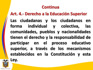 Continua
Art. 4.- Derecho a la Educación Superior
Las ciudadanas y los ciudadanos en
forma individual y colectiva, las
comunidades, pueblos y nacionalidades
tienen el derecho y la responsabilidad de
participar en el proceso educativo
superior, a través de los mecanismos
establecidos en la Constitución y esta
Ley.

 