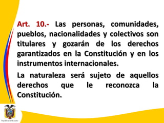 Art. 10.- Las personas, comunidades,
pueblos, nacionalidades y colectivos son
titulares y gozarán de los derechos
garantizados en la Constitución y en los
instrumentos internacionales.
La naturaleza será sujeto de aquellos
derechos
que
le
reconozca
la
Constitución.

 
