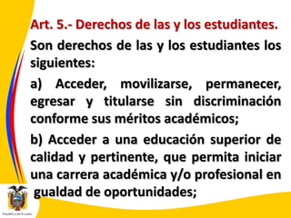 Art. 5.- Derechos de las y los estudiantes.
Son derechos de las y los estudiantes los
siguientes:
a) Acceder, movilizarse, permanecer,
egresar y titularse sin discriminación
conforme sus méritos académicos;
b) Acceder a una educación superior de
calidad y pertinente, que permita iniciar
una carrera académica y/o profesional en
igualdad de oportunidades;

 