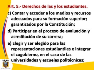 Art. 5.- Derechos de las y los estudiantes.
c) Contar y acceder a los medios y recursos
adecuados para su formación superior;
garantizados por la Constitución;
d) Participar en el proceso de evaluación y
acreditación de su carrera;
e) Elegir y ser elegido para las
representaciones estudiantiles e integrar
el cogobierno, en el caso de las
universidades y escuelas politécnicas;

 